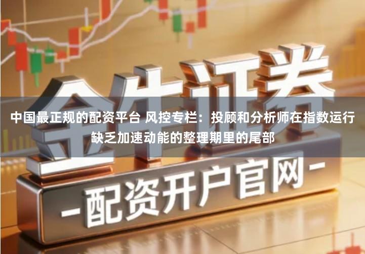 中国最正规的配资平台 风控专栏:投顾和分析师在指数运行缺乏加速动能的整理期里的尾部