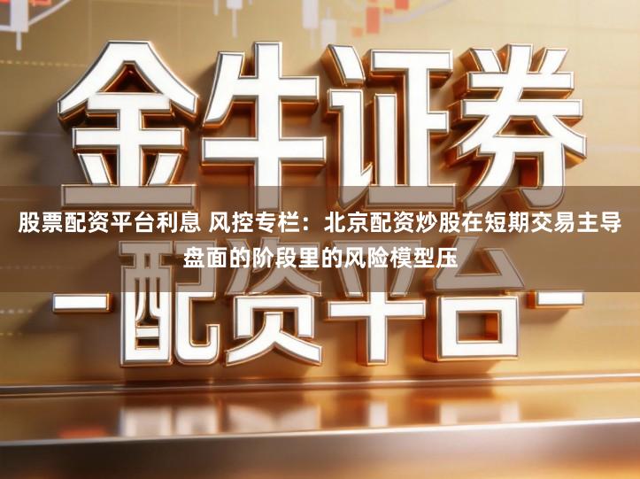 股票配资平台利息 风控专栏:北京配资炒股在短期交易主导盘面的阶段里的风险模型压