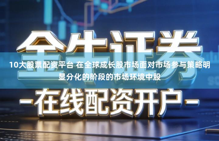 10大股票配资平台 在全球成长股市场面对市场参与策略明显分化的阶段的市场环境中股